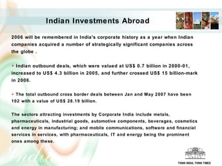 Indian Investments Abroad   2006 will be remembered in India's corporate history as a year when Indian companies acquired a number of strategically significant companies across the globe .  Indian outbound deals, which were valued at US$ 0.7 billion in 2000-01, increased to US$ 4.3 billion in 2005, and further crossed US$ 15 billion-mark in 2006. The total outbound cross border deals between Jan and May 2007 have been 102 with a value of US$ 28.19 billion.  The sectors attracting investments by Corporate India include metals, pharmaceuticals, industrial goods, automotive components, beverages, cosmetics and energy in manufacturing; and mobile communications, software and financial services in services, with pharmaceuticals, IT and energy being the prominent ones among these.  THINK INDIA, THINK TIMES 