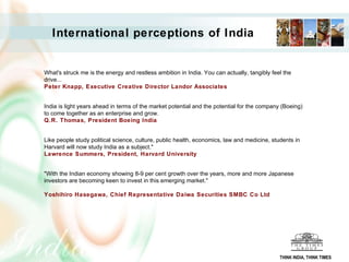 What's struck me is the energy and restless ambition in India. You can actually, tangibly feel the drive...  Peter Knapp, Executive Creative Director Landor Associates   India is light years ahead in terms of the market potential and the potential for the company (Boeing) to come together as an enterprise and grow.  Q.R. Thomas, President Boeing India   Like people study political science, culture, public health, economics, law and medicine, students in Harvard will now study India as a subject."  Lawrence Summers, President, Harvard University   "With the Indian economy showing 8-9 per cent growth over the years, more and more Japanese investors are becoming keen to invest in this emerging market."  Yoshihiro Hasegawa, Chief Representative Daiwa Securities SMBC Co Ltd   International perceptions of India THINK INDIA, THINK TIMES 