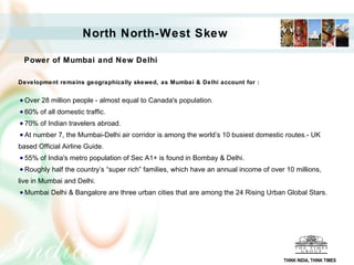 North North-West Skew Power of Mumbai and New Delhi   Development remains geographically skewed, as Mumbai & Delhi account for :  Over 28 million people - almost equal to Canada's population.  60% of all domestic traffic. 70% of Indian travelers abroad.  At number 7, the Mumbai-Delhi air corridor is among the world’s 10 busiest domestic routes.- UK based Official Airline Guide. 55% of India's metro population of Sec A1+ is found in Bombay & Delhi.  Roughly half the country’s “super rich” families, which have an annual income of over 10 millions, live in Mumbai and Delhi. Mumbai Delhi & Bangalore are three urban cities that are among the 24 Rising Urban Global Stars.  THINK INDIA, THINK TIMES 