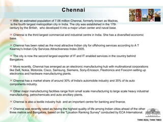 With an estimated population of 7.06 million Chennai, formerly known as Madras, is the fourth largest metropolitan city in India. The city was established in the 17th  century by the British,  who developed it into a major urban center and naval base. Chennai is the third largest commercial and industrial centre in India. She has a diversified economic base.  Chennai has been rated as the most attractive Indian city for offshoring services according to A T Kearney's Indian City Services Attractiveness Index 2005. The city is now the second largest exporter of IT and IT enabled services in the country behind Bangalore.  More recently, Chennai has emerged as an electronic manufacturing hub with multinational corporations like Dell, Nokia, Motorola, Cisco, Samsung, Siemens, Sony-Ericsson, Flextronics and Foxconn setting up electronics and hardware manufacturing plants. Chennai has a market share of around 30% of India's automobile industry [   and 35% of its auto components industry. Other major manufacturing facilities range from small scale manufacturing to large scale heavy industrial manufacturing, petrochemicals and auto ancillary plants. Chennai is also a textile industry hub  and an important centre for banking and finance. Chennai was recently rated as having the highest quality of life among Indian cities ahead of the other three metros and Bangalore, based on the "Location Ranking Survey" conducted by ECA International.  Chennai THINK INDIA, THINK TIMES 