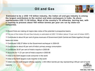 Oil and Gas   Estimated to be a US$ 110 billion industry, the Indian oil and gas industry is among the largest contributors to the central and state exchequers in India. Its share approximates US$ 13.58 billion. Most of the country's 19 refineries, barring two, with a capacity to process about 160 million tonnes per year are run by state-run companies.   Recent finds are making oil majors take notice of the potential in prospective basins. The size of the Indian Oil and Gas Industry is estimated at US$ 110 billion (about 15 per cent of Indian GDP).  Contributes to about 64 per cent of gross revenues of Government (both Central and State together) through taxes and duties  Contributed US$ 27 billion to the Government exchequer in 2004-05  Contributes to about 45 per cent of India ’ s primary energy consumption  Constitutes 30.87 per cent of India's imports in 2005-06  Accounts for 11.21 per cent of India ’ s exports in 2005-06  India is the Sixth largest crude consumer in the world  India is the Ninth largest crude importer in the world  India ’ s has the sixth largest refining capacity - 2.56 million barrels per day representing 2.99 per cent of world capacity  THINK INDIA, THINK TIMES 