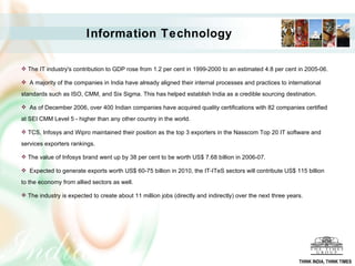 Information Technology The IT industry's contribution to GDP rose from 1.2 per cent in 1999-2000 to an estimated 4.8 per cent in 2005-06. A majority of the companies in India have already aligned their internal processes and practices to international standards such as ISO, CMM, and Six Sigma. This has helped establish India as a credible sourcing destination.  As of December 2006, over 400 Indian companies have acquired quality certifications with 82 companies certified at SEI CMM Level 5 - higher than any other country in the world. TCS, Infosys and Wipro maintained their position as the top 3 exporters in the Nasscom Top 20 IT software and services exporters rankings.  The value of Infosys brand went up by 38 per cent to be worth US$ 7.68 billion in 2006-07.  Expected to generate exports worth US$ 60-75 billion in 2010, the IT-ITeS sectors will contribute US$ 115 billion to the economy from allied sectors as well.  The industry is expected to create about 11 million jobs (directly and indirectly) over the next three years.  THINK INDIA, THINK TIMES 