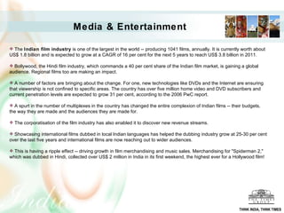 Media & Entertainment The  Indian film industry  is one of the largest in the world -- producing 1041 films, annually. It is currently worth about US$ 1.8 billion and is expected to grow at a CAGR of 16 per cent for the next 5 years to reach US$ 3.8 billion in 2011.  Bollywood, the Hindi film industry, which commands a 40 per cent share of the Indian film market, is gaining a global audience. Regional films too are making an impact.  A number of factors are bringing about the change. For one, new technologies like DVDs and the Internet are ensuring that viewership is not confined to specific areas. The country has over five million home video and DVD subscribers and current penetration levels are expected to grow 31 per cent, according to the 2006 PwC report.  A spurt in the number of multiplexes in the country has changed the entire complexion of Indian films -- their budgets, the way they are made and the audiences they are made for.     The corporatisation of the film industry has also enabled it to discover new revenue streams. Showcasing international films dubbed in local Indian languages has helped the dubbing industry grow at 25-30 per cent over the last five years and international films are now reaching out to wider audiences.  This is having a ripple effect -- driving growth in film merchandising and music sales. Merchandising for "Spiderman 2," which was dubbed in Hindi, collected over US$ 2 million in India in its first weekend, the highest ever for a Hollywood film! THINK INDIA, THINK TIMES 