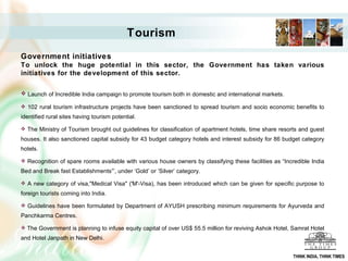 Government initiatives To unlock the huge potential in this sector, the Government has taken various initiatives for the development of this sector.   Launch of Incredible India campaign to promote tourism both in domestic and international markets.  102 rural tourism infrastructure projects have been sanctioned to spread tourism and socio economic benefits to identified rural sites having tourism potential.  The Ministry of Tourism brought out guidelines for classification of apartment hotels, time share resorts and guest houses. It also sanctioned capital subsidy for 43 budget category hotels and interest subsidy for 86 budget category hotels.  Recognition of spare rooms available with various house owners by classifying these facilities as “Incredible India Bed and Break fast Establishments”’, under ‘Gold’ or ‘Silver’ category.  A new category of visa,"Medical Visa" ('M'-Visa), has been introduced which can be given for specific purpose to foreign tourists coming into India.  Guidelines have been formulated by Department of AYUSH prescribing minimum requirements for Ayurveda and Panchkarma Centres.  The Government is planning to infuse equity capital of over US$ 55.5 million for reviving Ashok Hotel, Samrat Hotel and Hotel Janpath in New Delhi. Tourism THINK INDIA, THINK TIMES 