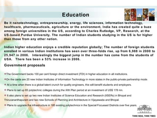 Education Be it nanotechnology, entrepreneurship, energy, life sciences, information technology, healthcare, pharmaceuticals, agriculture or the environment, India has created quite a buzz among foreign universities in the US, according to Charles Rutledge, VP, Research, at the US-based Purdue University. The number of Indian students studying in the US is far higher than those from any other nation. Indian higher education enjoys a credible reputation globally;  The number of foreign students enrolled in various Indian institutions has seen over three-folds rise, up from 6,988 in 2000 to 25,947 in 2006.  Interestingly the biggest jump in the number has come from the students of USA.  There has been a 53% increase in 2006.   Government proposals   The Government backs 100 per cent foreign direct investment (FDI) in higher education in all institutions. On the cards are 20 new Indian Institutes of Information Technology in more states in the public-private partnership mode.  At a time when there is a global talent crunch for quality engineers, this will benefit students and employers.  Plans to set up 65 polytechnic colleges during the XIth Plan period at an investment of US$ 178 mn. It also plans to set up two new Indian Institutes of Science Education and Research (IISERs) in Bhopal and Thiruvananthapuram and two new Schools of Planning and Architecture in Vijayawada and Bhopal.  Plans to upgrade the infrastructure in 185 existing polytechnics in the Special Focussed Districts over five years.      THINK INDIA, THINK TIMES 