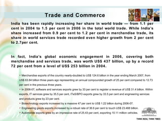 Trade and Commerce
India has been rapidly increasing her share in world trade — from 1.1 per
cent in 2004 to 1.5 per cent in 2006 in the total world trade. While India’s
share increased from 0.9 per cent to 1.2 per cent in merchandise trade, its
share in world services trade recorded even higher growth from 2 per cent
to 2.7per cent.


In fact, India’s global economic engagement in 2006, covering both
merchandise and services trade, was worth US$ 437 billion, up by a record
72 per cent from a level of US$ 253 billion in 2004.

       Merchandise exports of the country nearly-doubled to US$ 124.6 billion in the year ending March 2007, from
    US$ 63.84 billion three years ago representing an annual compounded growth of 25 per cent compared to 12.73
    per cent in the previous three years.
       In 2006-07, software and services exports grew by 33 per cent to register a revenue of US$ 31.4 billion. Within
    exports, IT services grew by 35.5 per cent, ITeS/BPO exports grew by 33.5 per cent and engineering services
    and products grew by 23 per cent.
       Biotechnology exports increased by a massive 47 per cent to US$ 1.22 billion during 2006-07.
       Engineering goods exports increased by a robust rate of 36.6 per cent to touch US$ 23.468 billion.
       Automobile exports grew by an impressive rate of 25.43 per cent, exporting 10.11 million vehicles.

                                                                                                         THINK INDIA, THINK TIMES
 