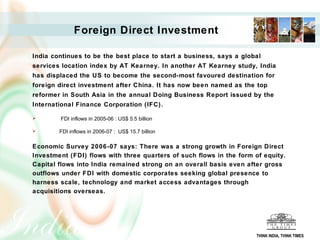 Foreign Direct Investment

India continues to be the best place to start a business, says a global
services location index by AT Kearney. In another AT Kearney study, India
has displaced the US to become the second-most favoured destination for
foreign direct investment after China. It has now been named as the top
reformer in South Asia in the annual Doing Business Report issued by the
International Finance Corporation (IFC).

       FDI inflows in 2005-06 : US$ 5.5 billion

       FDI inflows in 2006-07 : US$ 15.7 billion

Economic Survey 2006-07 says: There was a strong growth in Foreign Direct
Investment (FDI) flows with three quarters of such flows in the form of equity.
Capital flows into India remained strong on an overall basis even after gross
outflows under FDI with domestic corporates seeking global presence to
harness scale, technology and market access advantages through
acquisitions overseas.




                                                                     THINK INDIA, THINK TIMES
 