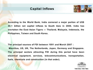 Capital Inflows



According to the World Bank, India cornered a major portion of US$
40.1 billion net capital inflows to South Asia in 2006. India has
overtaken the East Asian Tigers — Thailand, Malaysia, Indonesia, the
Philippines, Taiwan and South Korea.




The principal sources of FDI between 1991 and March 2007 :
Mauritius, US, UK, The Netherlands, Japan, Germany and Singapore.
The principal sectors attracting FDI during this period have been
electrical equipment, services, telecommunications, transportation,
fuels, chemicals and construction (in that order).



                                                             THINK INDIA, THINK TIMES
 
