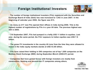 Foreign Institutional Investors
The number of foreign institutional investors (FIIs) registered with the Securities and
Exchange Board of India (Sebi) has now increased to 1,042 in June 2007. In the
beginning of calendar year 2006, the figure was 813.

 As many as 217 new FIIs opened their offices in India during 2006. This is the
highest number of registrations by FIIs in a year till date. The previous highest was
209 in 2005.

 Till September 2007, FIIs had pumped in a hefty US$ 11 billion in equities. Last
year, during the same period, the FIIs' exposure to Indian equities was US$ 7.9
billion.

 The gross FII investments in the country till June from the time they were allowed to
invest in the India equity markets stands at US$ 53.06 billion.

FIIs have raised their holding in 540 companies out of top 1,000 companies on the
Bombay Stock Exchange (BSE) during September-March (2006-07) period.

 Companies that have gained favour with foreign investors are mostly from
construction, banking and second-line IT companies among others.



                                                                            THINK INDIA, THINK TIMES
 
