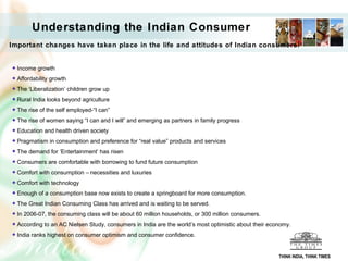 Understanding the Indian Consumer
Important changes have taken place in the life and attitudes of Indian consumers:


  Income growth
  Affordability growth
  The ‘Liberalization’ children grow up
  Rural India looks beyond agriculture
  The rise of the self employed-“I can”
  The rise of women saying “I can and I will” and emerging as partners in family progress
  Education and health driven society
  Pragmatism in consumption and preference for “real value” products and services
  The demand for ‘Entertainment’ has risen
  Consumers are comfortable with borrowing to fund future consumption
  Comfort with consumption – necessities and luxuries
  Comfort with technology
  Enough of a consumption base now exists to create a springboard for more consumption.
  The Great Indian Consuming Class has arrived and is waiting to be served.
  In 2006-07, the consuming class will be about 60 million households, or 300 million consumers.
  According to an AC Nielsen Study, consumers in India are the world’s most optimistic about their economy.
  India ranks highest on consumer optimism and consumer confidence.


                                                                                                      THINK INDIA, THINK TIMES
 
