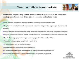 Youth – India’s teen markets

Youth is no longer a way station between being a dependent of the family and
creating one of your own. It is a potent economic and cultural force.


  There is a large enough mass of people who have no memory of pre-liberalization India.

  They have the benefit of financially secure parents and are the first generation to grow up in abundance and
prosperity.

  Though old habits die hard (especially middle class ones) this generation will change many rules of the game.

  They will make choices based on instincts other than survival - because the survival is more or less assured.

  The 15-19 year age group is showing above average growth in Urban and Rural Areas.

  Population in the young age group 0 to 14 years is 65 %.

  12 per cent teens work full time/part time jobs

  Boys earn Rs.2235 as compared to Rs.1264 for girls..

  72 % teens get pocket money at a total level, the average pocket money being Rs 244.

  Today brand identification is a major factor motivating youngsters to buy products.


                                                                                                        THINK INDIA, THINK TIMES
 