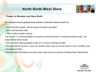 North North-West Skew

  Power of Mumbai and New Delhi

Development remains geographically skewed, as Mumbai & Delhi account for :


  Over 28 million people - almost equal to Canada's population.
  60% of all domestic traffic.
  70% of Indian travelers abroad.
  At number 7, the Mumbai-Delhi air corridor is among the world’s 10 busiest domestic routes.- UK
based Official Airline Guide.
  55% of India's metro population of Sec A1+ is found in Bombay & Delhi.
  Roughly half the country’s “super rich” families, which have an annual income of over 10 millions, live
in Mumbai and Delhi.
  Mumbai Delhi & Bangalore are three urban cities that are among the 24 Rising Urban Global Stars.




                                                                                        THINK INDIA, THINK TIMES
 