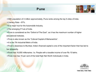 Pune

  With population of 4 million approximately, Pune ranks among the top 5 cities of India.
  Literacy Rate – 87%.
  It is major hub for the Automobile Industry.
  The emerging IT hub of India.
  Pune is considered as the “Oxford of The East”. as it has the maximum number of higher
educational institutes.
  Pune is also known as the “Cultural Capital of Maharashtra”.
  It is the 7th Industrial Metro of India.
  Pune’s closeness to Mumbai, India’s financial capital is one of the important factor that has led to
her prosperity.
  Pune has 16,000 millionaires. I.e. People with a taxable income of over Rs 10 lakhs.
  Pune now has 15 per cent of the total High Net Worth Individuals in India.




                                                                                        THINK INDIA, THINK TIMES
 