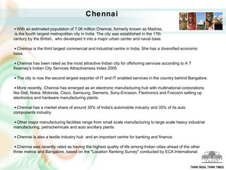 Chennai
   With an estimated population of 7.06 million Chennai, formerly known as Madras,
 is the fourth largest metropolitan city in India. The city was established in the 17th
century by the British, who developed it into a major urban center and naval base.

  Chennai is the third largest commercial and industrial centre in India. She has a diversified economic
base.

 Chennai has been rated as the most attractive Indian city for offshoring services according to A T
Kearney's Indian City Services Attractiveness Index 2005.

  The city is now the second largest exporter of IT and IT enabled services in the country behind Bangalore.

   More recently, Chennai has emerged as an electronic manufacturing hub with multinational corporations
like Dell, Nokia, Motorola, Cisco, Samsung, Siemens, Sony-Ericsson, Flextronics and Foxconn setting up
electronics and hardware manufacturing plants.

  Chennai has a market share of around 30% of India's automobile industry[ and 35% of its auto
components industry.

 Other major manufacturing facilities range from small scale manufacturing to large scale heavy industrial
manufacturing, petrochemicals and auto ancillary plants.

  Chennai is also a textile industry hub and an important centre for banking and finance.

  Chennai was recently rated as having the highest quality of life among Indian cities ahead of the other
three metros and Bangalore, based on the "Location Ranking Survey" conducted by ECA International.


                                                                                                   THINK INDIA, THINK TIMES
 