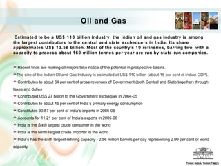 Oil and Gas

 Estimated to be a US$ 110 billion industry, the Indian oil and gas industry is among
the largest contributors to the central and state exchequers in India. Its share
approximates US$ 13.58 billion. Most of the country's 19 refineries, barring two, with a
capacity to process about 160 million tonnes per year are run by state-run companies.


 Recent finds are making oil majors take notice of the potential in prospective basins.
The size of the Indian Oil and Gas Industry is estimated at US$ 110 billion (about 15 per cent of Indian GDP).

 Contributes to about 64 per cent of gross revenues of Government (both Central and State together) through

taxes and duties
 Contributed US$ 27 billion to the Government exchequer in 2004-05
 Contributes to about 45 per cent of India’s primary energy consumption

 Constitutes 30.87 per cent of India's imports in 2005-06
 Accounts for 11.21 per cent of India’s exports in 2005-06

 India is the Sixth largest crude consumer in the world
 India is the Ninth largest crude importer in the world
 India’s has the sixth largest refining capacity - 2.56 million barrels per day representing 2.99 per cent of world

capacity



                                                                                                      THINK INDIA, THINK TIMES
 