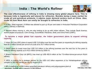 India : The World’s Refiner
The cost effectiveness of refining in India is drawing many global players here. This is
because India is logistically well placed for refineries. Besides being a major market for
crude oil and petroleum products, it adjoins major demand centers such as China. Also,
crude oil from West Asia can easily be brought to refineries in India.

 In May, Steel magnate L N Mittal was allowed to pick up 49 per cent stake in Hindustan Petroleum Corporation
(HPCL) refinery in Bathinda.

 Several others moving in, who are also looking to tie up with Indian refiners. They include Saudi Aramco,
world's largest oil producer, Cairn Energy, ExxonMobil, Petrobras, Shell, and China Petro (CNPC).

 To become a major global fuel exporter, the Indian government plans to expand refining
capacity.

  Indian Oil Corp (IOC) plans to spend US$ 13.8 billion over the next five years on expanding its refining capacity
from 60.2 million tonnes per annum of crude oil to 76.7 million tonnes.

 ONGC plans to invest more than US$ 16.5 billion in the refining business over the next four to five years to
scale its refining capacity up to 45.5 million tonnes by 2009-10.

  Bharat Petroleum Corp Ltd (BPCL) has lined up US$ 492.8 million at the 7.5-million-tonne-per-annum Kochi
refinery.

 HPCL is looking for a strategic partner for the US$ 4.43 billion expansion of its Vishakhapatnam refining
complex to 300,000 barrels per day by August 2010.

RPL is setting up a US$ 6 billion greenfield petroleum refinery and polypropylene plant at
                                                                                                      THINK INDIA, THINK TIMES
Jamnagar, Gujarat, with a capacity of 580,000bpd.
 