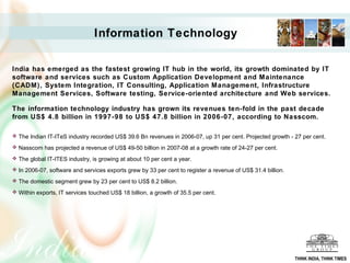 Information Technology

India has emerged as the fastest growing IT hub in the world, its growth dominated by IT
software and services such as Custom Application Development and Maintenance
(CADM), System Integration, IT Consulting, Application Management, Infrastructure
Management Services, Software testing, Service-oriented architecture and Web services.

The information technology industry has grown its revenues ten-fold in the past decade
from US$ 4.8 billion in 1997-98 to US$ 47.8 billion in 2006-07, according to Nasscom.

 The Indian IT-ITeS industry recorded US$ 39.6 Bn revenues in 2006-07, up 31 per cent. Projected growth - 27 per cent.

 Nasscom has projected a revenue of US$ 49-50 billion in 2007-08 at a growth rate of 24-27 per cent.

 The global IT-ITES industry, is growing at about 10 per cent a year.

 In 2006-07, software and services exports grew by 33 per cent to register a revenue of US$ 31.4 billion.

 The domestic segment grew by 23 per cent to US$ 8.2 billion.

 Within exports, IT services touched US$ 18 billion, a growth of 35.5 per cent.




                                                                                                             THINK INDIA, THINK TIMES
 