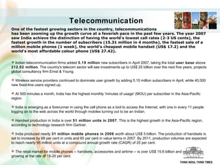 Telecommunication
One of the fastest growing sectors in the country, telecommunications 
has been zooming up the growth curve at a feverish pace in the past few years. The year 2007 
saw India achieve the distinction of having the world's lowest call rates (2-3 US cents), the 
fastest growth in the number of subscribers (15.31 million in 4 months), the fastest sale of a 
million mobile phones (1 week), the world's cheapest mobile handset (US$ 17.2) and the 
world's most affordable colour phone (US$ 27.42). 


 Indian telecommunication firms added 5.19 million new subscribers in April 2007, taking the total user base above
212.02 million. The country's telecom sector will see investments up to US$ 25 billion over the next five years, projects
global consultancy firm Ernst & Young.

 Wireless service providers continued to dominate user growth by adding 5.15 million subscribers in April, while 40,000
new fixed-line users signed up.

 At 500 minutes a month, India has the highest monthly 'minutes of usage' (MOU) per subscriber in the Asia-Pacific
region.

 India is emerging as a forerunner in using the cell phone as a tool to access the Internet, with one in every 11 people
logging on to the web across the world through mobiles turning out to be an Indian.

 Handset production in India is over 51 million units in 2007 . This is the highest growth in the Asia-Pacific region,
according to technology research firm Gartner.

 India produced nearly 31 million mobile phones in 2006 worth about US$ 5 billion. The production of handsets is
set to increase by 68 per cent in units and 65 per cent in value terms in 2007. By 2011, production volumes are expected
to reach nearly 95 million units at a compound annual growth rate (CAGR) of 25 per cent.

 The retail market for mobile phones -- handsets, accessories and airtime -- is over US$ 15.6 billion and growing at
growing at the rate of 15-20 per cent.
                                                                                                          THINK INDIA, THINK TIMES
 