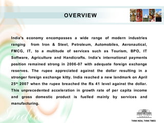 OVERVIEW



India's economy encompasses a wide range of modern industries
ranging   from Iron & Steel, Petroleum, Automobiles, Aeronautical,
FMCG, IT, to a multitude of services such as Tourism, BPO, IT
Software, Agriculture and Handicrafts. India's international payments
position remained strong in 2006-07 with adequate foreign exchange
reserves. The rupee appreciated against the dollar resulting in a
stronger foreign exchange kitty. India reached a new landmark on April
25 th 2007 when the rupee breached the Rs 41 level against the dollar.
This unprecedented acceleration in growth rate of per capita income
and   gross   domestic   product   is   fuelled   mainly   by   services     and
manufacturing.



                                                                     THINK INDIA, THINK TIMES
 