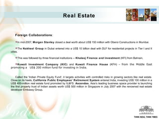 Real Estate


    Foreign Collaborations:

    In mid-2007, Morgan Stanley closed a deal worth about US$ 150 million with Oberoi Constructions in Mumbai.

    The Nakheel Group in Dubai entered into a US$ 10 billion deal with DLF for residential projects in Tier I and II
cities.

    This was followed by three financial institutions -- Khaleej Finance and Investment (KFI) from Bahrain,

    Kuwait Investment Company (KIC) and Kuwait Finance House (KFH) – from the Middle East
promoting a     US$ 200 million fund for investing in India.


    Called the 'Indian Private Equity Fund', it targets activities with controlled risks in growing sectors like real estate.
Close on its heels, California Public Employees’ Retirement System entered India, investing US$ 100 million in a
US$ 400-million real estate fund promoted by IL&FS. Ascendas, Asia’s leading business space provider is launching
the first property trust of Indian assets worth US$ 500 million in Singapore in July 2007 with the renowned real estate
developer Embassy Group.




                                                                                                            THINK INDIA, THINK TIMES
 