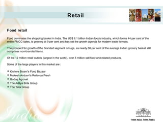 Retail

Food retail

Food dominates the shopping basket in India. The US$ 6.1 billion Indian foods industry, which forms 44 per cent of the
entire FMCG sales, is growing at 9 per cent and has set the growth agenda for modern trade formats.

The prospect for growth of the branded segment is huge, as nearly 60 per cent of the average Indian grocery basket still
comprises non-branded items.

Of the 12 million retail outlets (largest in the world), over 5 million sell food and related products.

Some of the large players in this market are :

 Kishore Biyani’s Food Bazaar
 Mukesh Ambani’s Reliance Fresh
 Godrej Agrovet
 The Aditya Birla Group
 The Tata Group




                                                                                                          THINK INDIA, THINK TIMES
 