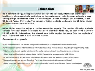 Education
Be it nanotechnology, entrepreneurship, energy, life sciences, information technology,
healthcare, pharmaceuticals, agriculture or the environment, India has created quite a buzz
among foreign universities in the US, according to Charles Rutledge, VP, Research, at the
US-based Purdue University. The number of Indian students studying in the US is far higher
than those from any other nation.

Indian higher education enjoys a credible reputation globally; The number of foreign students
enrolled in various Indian institutions has seen over three-folds rise, up from 6,988 in 2000 to
25,947 in 2006. Interestingly the biggest jump in the number has come from the students of
USA. There has been a 53% increase in 2006.

Government proposals

The Government backs 100 per cent foreign direct investment (FDI) in higher education in all institutions.

On the cards are 20 new Indian Institutes of Information Technology in more states in the public-private partnership mode.

 At a time when there is a global talent crunch for quality engineers, this will benefit students and employers.

 Plans to set up 65 polytechnic colleges during the XIth Plan period at an investment of US$ 178 mn.

 It also plans to set up two new Indian Institutes of Science Education and Research (IISERs) in Bhopal and

Thiruvananthapuram and two new Schools of Planning and Architecture in Vijayawada and Bhopal.
 Plans to upgrade the infrastructure in 185 existing polytechnics in the Special Focussed Districts over five years.



                                                                                                                    THINK INDIA, THINK TIMES
 