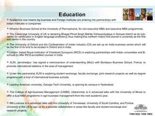 Education
 Academics now means big business and Foreign institutes are entering into partnerships with
Indian institutes or companies:
 Wharton Business School at the University of Pennsylvania, for non-executive MBA and executive MBA programmes.

 The Cambridge University of UK is declaring Bhagat Phool Singh Mahila Vishwavidyalaya in Sonipat district as its sub-
centre for certification in English language proficiency thus making this northern India's first women’s university as the first
sub centre in the country.
 The University of Oxford and the Confederation of Indian Industry (CII) are set up an India business centre which will
be the first of its kind to be located in Oxford and in India.
London- based Royal Institution of Chartered Surveyors (RICS) is exploring partnerships with Indian universities and B-
schools to offer RICS-accredited courses in India.

 XLRI, Jamshedpur, has signed a memorandum of understanding (MoU) with Bordeaux Business School, France, to
promote international relations in the area of management.

 Under this partnership XLRI is exploring student exchange, faculty exchange, joint research projects as well as degree
programs with a host of international business schools.

 Leading American university, Georgia Tech University, is opening its campus in Hyderabad.


 The College of Agri-business Management (CABM), Uttaranchal, is in advanced talks with the University of Illinois to
offer a dual MBA programme in agri-business management from the next academic year.

 IIM-Lucknow is in advanced talks with the University of Tennessee, University of South Carolina, and Purdue
University in the US to sign up for a possible collaboration in areas like faculty and student exchange and
research projects.
                                                                                                                 THINK INDIA, THINK TIMES
 
