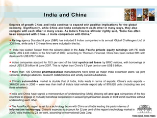 India and China
Engines of growth China and India continue to expand with positive implications for the global
economy. Significantly, while China and India complement each other in many ways, they also
compete with each other in many areas. As India's Finance Minister rightly said, “India has often
been compared with China...I invite comparison with China.”

  Rating agency Standard & poor (S&P) has included 8 Indian companies in its annual 'Global Challengers List' of
300 firms, while only 4 Chinese firms were included in the list.

  India has ousted Taiwan from the second place in the Asia-Pacific private equity rankings with PE deals
worth US$ 2,433 million in the first half of 2007, according to Thomson Financial. China has been ranked fifth with
deals worth US$ 678.7 million.

  Indian companies account for 10.5 per cent of the total syndicated loans by BRIC nations, with borrowings of
about US$ 8.28 billion till June 2007. This is higher than China's 7.9 per cent or over US$ 6 billion.

  More than 100 Chinese pharmaceutical manufacturers have lined up major India expansion plans via joint
ventures, strategic alliances, research collaborations and wholly-owned subsidiaries.

  China’s automobiles market is double that of India, India leads in terms of exports: China’s auto exports --
340,000 units in 2006 -- were less than half of India's total vehicle export tally of 970,620 units (including two and
three wheelers).

  India and China have signed a memorandum of understanding (MoU) allowing oil and gas companies of the two
countries to engage in mutually beneficial cooperation in acquiring hydrocarbon assets in third world countries without
undercutting each other.

  The Asia-Pacific region is set for a technology boom with China and India leading the pack in terms of
information technology: China is expected to account for 32 per cent of the region's technology market in
2007, India makes up 23 per cent, according to International Data Corp.
                                                                                                           THINK INDIA, THINK TIMES
 