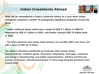 Indian Investments Abroad
2006 will be remembered in India's corporate history as a year when Indian
companies acquired a number of strategically significant companies across the
globe .
 Indian outbound deals, which were valued at US$ 0.7 billion in 2000-01,
increased to US$ 4.3 billion in 2005, and further crossed US$ 15 billion-mark
in 2006.
 The total outbound cross border deals between Jan and May 2007 have been 102
with a value of US$ 28.19 billion.
The sectors attracting investments by Corporate India include metals,
pharmaceuticals, industrial goods, automotive components, beverages, cosmetics
and energy in manufacturing; and mobile communications, software and financial
services in services, with pharmaceuticals, IT and energy being the prominent ones
among these.
THINK INDIA, THINK TIMES
 