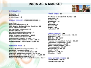 INDIA AS A MARKET
INTRODUCTION 
India Map - 3
Basic facts - 4
A Brief History - 5
INDIAN  ECONOMY – INDIA ECONOMICS - 6
Overview -  7  
Economic Indicators – 8, 9
GDP Growth –India and Other Countries - 10
Trade & Commerce - 11
Foreign Direct Investment - 12
Capital Inflows - 13
Foreign Institutional Investors - 14
Indian Investment Abroad - 15
Major Overseas Acquisitions – 16,17       
A Natural Business Choice - 18
Multinational Presence in India - 19
International Perceptions of India – 20, 21
India Rankings – Quick Facts – 22, 23, 24
 
CONSUMER INDIA - 25
 
India’s Most Obvious Opportunities - 26
Consumer Confidence Index - 27
Conundrum of India’s Middle Class - 28
Operating Market Environment – 29, 30, 31
Understanding the Indian Consumer - 32, 33, 34
Changing Behavioural Patterns - 35
The Very Rich/High Net-worth Individuals – 36, 37
MAJOR  CITIES –38
The Power of New Delhi & Mumbai  - 39
New Delhi - 40
Mumbai - 41
Ahmedabad - 42
Pune - 43
Bangalore - 44
Chennai - 45
Kolkata – 46
Hyderabad - 47
INDIAN INDUSTRY – 48
Automobile & Auto Components – 49, 50
Aviation – 51, 52
Oil & Gas – 53, 54, 55
Banking – 56, 57
Financial Services/Stock Markets -  58, 59
Information Technology – 60, 61
Telecommunication – 62, 63
Media & Entertainment – 64, 65
Pharmaceuticals – 66, 67
Real Estate – 68, 69, 70
Retail – 71, 72
Tourism – 73, 74, 75
Education – 76, 77
INDIA & OTHER POWERS - 78
India & the US – 79, 80
India & China – 81, 82   
 