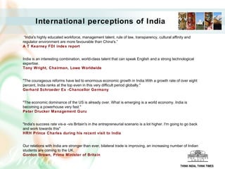International perceptions of India
“India's highly educated workforce, management talent, rule of law, transparency, cultural affinity and
regulator environment are more favourable than China's.”
A T Kearney FDI index report
India is an interesting combination, world-class talent that can speak English and a strong technological
expertise.
Tony Wright, Chairman, Lowe Worldwide
"The courageous reforms have led to enormous economic growth in India.With a growth rate of over eight
percent, India ranks at the top even in this very difficult period globally."
Gerhard Schroeder Ex -Chancellor Germany
"The economic dominance of the US is already over. What is emerging is a world economy. India is
becoming a powerhouse very fast."
Peter Drucker Management Guru
"India's success rate vis-a -vis Britain's in the entrepreneurial scenario is a lot higher. I'm going to go back
and work towards this"
HRH Prince Charles during his recent visit to India
Our relations with India are stronger than ever, bilateral trade is improving, an increasing number of Indian
students are coming to the UK.
Gordon Brown, Prime Minister of Britain
THINK INDIA, THINK TIMES
 