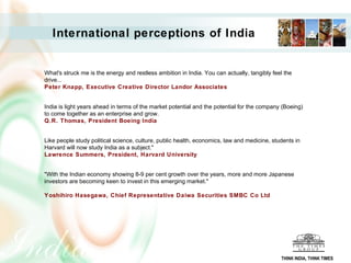 What's struck me is the energy and restless ambition in India. You can actually, tangibly feel the
drive...
Peter Knapp, Executive Creative Director Landor Associates
India is light years ahead in terms of the market potential and the potential for the company (Boeing)
to come together as an enterprise and grow.
Q.R. Thomas, President Boeing India
Like people study political science, culture, public health, economics, law and medicine, students in
Harvard will now study India as a subject."
Lawrence Summers, President, Harvard University
"With the Indian economy showing 8-9 per cent growth over the years, more and more Japanese
investors are becoming keen to invest in this emerging market."
Yoshihiro Hasegawa, Chief Representative Daiwa Securities SMBC Co Ltd
International perceptions of India
THINK INDIA, THINK TIMES
 