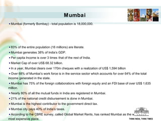 Mumbai
Mumbai (formerly Bombay) - total population is 18,000,000.
83% of the entire population (16 millions) are literate.
Mumbai generates 38% of India’s GDP.
Per capita Income is over 3 times that of the rest of India.
Market Cap of over US$ 68.32 billion.
In a year, Mumbai clears over 170m cheques with a realization of US$ 1,594 billion
Over 68% of Mumbai’s work force is in the service sector which accounts for over 64% of the total
income generated in the state.
Mumbai has 75% of the foreign collaborations with foreign equity and an FDI base of over US$ 1,635
million.
Nearly 80% of all the mutual funds in India are registered in Mumbai.
21% of the national credit disbursement is done in Mumbai.
Mumbai is the highest contributor to the government direct tax.
Mumbai city pays 40% of India’s taxes.
According to the CBRE survey, called Global Market Rents, has ranked Mumbai as the world's 15th
most expensive place. THINK INDIA, THINK TIMES
 