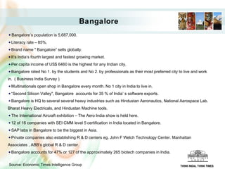 Bangalore
Bangalore’s population is 5,687,000.
Literacy rate – 85%.
Brand name " Bangalore” sells globally.
It’s India’s fourth largest and fastest growing market.
Per capita income of US$ 6460 is the highest for any Indian city.
Bangalore rated No 1. by the students and No 2. by professionals as their most preferred city to live and work
in. ( Business India Survey )
Multinationals open shop in Bangalore every month. No 1 city in India to live in.
“Second Silicon Valley", Bangalore accounts for 35 % of India’ s software exports.
Bangalore is HQ to several several heavy industries such as Hindustan Aeronautics, National Aerospace Lab.
Bharat Heavy Electricals, and Hindustan Machine tools.
The International Aircraft exhibition – The Aero India show is held here.
12 of 16 companies with SEI CMM level 5 certification in India located in Bangalore.
SAP labs in Bangalore to be the biggest in Asia.
Private companies also establishing R & D centers eg. John F Welch Technology Center. Manhattan
Associates , ABB’s global R & D center.
Bangalore accounts for 47% or 127 of the approximately 265 biotech companies in India.
Source: Economic Times Intelligence Group THINK INDIA, THINK TIMES
 