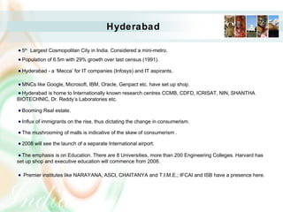 Hyderabad
5th
Largest Cosmopolitan City in India. Considered a mini-metro.
Population of 6.5m with 29% growth over last census (1991).
Hyderabad - a ‘Mecca’ for IT companies (Infosys) and IT aspirants.
MNCs like Google, Microsoft, IBM, Oracle, Genpact etc. have set up shop.
Hyderabad is home to Internationally known research centres CCMB, CDFD, ICRISAT, NIN, SHANTHA
BIOTECHNIC, Dr. Reddy’s Laboratories etc.
Booming Real estate.
Influx of immigrants on the rise, thus dictating the change in consumerism.
The mushrooming of malls is indicative of the skew of consumerism .
2008 will see the launch of a separate International airport.
The emphasis is on Education. There are 8 Universities, more than 200 Engineering Colleges. Harvard has
set up shop and executive education will commence from 2008.
Premier institutes like NARAYANA, ASCI, CHAITANYA and T.I.M.E.; IFCAI and ISB have a presence here.
 