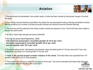 Aviation
 Revolutionised by liberalisation, the aviation sector in India has been marked by fast-paced change in the past
few years.
 From being a service that few could afford, the sector has now graduated to being a fiercely competitive industry
with the presence of a number of private and public airlines and several consumer-oriented offerings.
 The promise and the potential of the Indian aviation market are awesome. Over 135 aircraft have been added in
the last two years alone.
 By 2010, India's fleet strength will stand at 500-550.
 During the period April-September, 2006:
- international passengers recorded growth of 15.8 per cent.
- domestic passengers recorded growth 44.6 per cent.
- overall growth was 35.5 per cent.
 During the same period, international and domestic cargo recorded growth of 13.8 per cent and 8.7 per cent,
respectively, resulting in an overall growth of 12.0 per cent.
 India is the second largest aviation industry of the world. The Indian fleet, has expanded from 170
aircraft in May 2005, to 312 units presently.
 This number will rise to just under 370 by the end of the year. The Centre estimates that India’s fleet will reach
approximately 500-550 aircraft by the end of 2010.
THINK INDIA, THINK TIMES
 