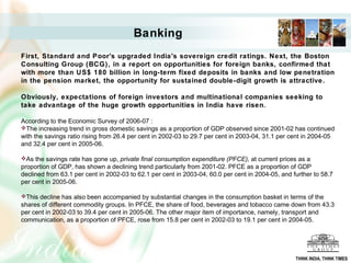 Banking
First, Standard and Poor's upgraded India's sovereign credit ratings. Next, the Boston
Consulting Group (BCG), in a report on opportunities for foreign banks, confirmed that
with more than US$ 180 billion in long-term fixed deposits in banks and low penetration
in the pension market, the opportunity for sustained double-digit growth is attractive.
Obviously, expectations of foreign investors and multinational companies seeking to
take advantage of the huge growth opportunities in India have risen.
According to the Economic Survey of 2006-07 :
The increasing trend in gross domestic savings as a proportion of GDP observed since 2001-02 has continued
with the savings ratio rising from 26.4 per cent in 2002-03 to 29.7 per cent in 2003-04, 31.1 per cent in 2004-05
and 32.4 per cent in 2005-06.
As the savings rate has gone up, private final consumption expenditure (PFCE), at current prices as a
proportion of GDP, has shown a declining trend particularly from 2001-02. PFCE as a proportion of GDP
declined from 63.1 per cent in 2002-03 to 62.1 per cent in 2003-04, 60.0 per cent in 2004-05, and further to 58.7
per cent in 2005-06.
This decline has also been accompanied by substantial changes in the consumption basket in terms of the
shares of different commodity groups. In PFCE, the share of food, beverages and tobacco came down from 43.3
per cent in 2002-03 to 39.4 per cent in 2005-06. The other major item of importance, namely, transport and
communication, as a proportion of PFCE, rose from 15.8 per cent in 2002-03 to 19.1 per cent in 2004-05.
THINK INDIA, THINK TIMES
 