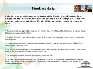 Stock markets
While the value of total business conducted at the Bombay Stock Exchange has
crossed the US$ 200 billion milestone, the National Stock Exchange is set to record
an annual turnover of well above US$ 400 billion for the first time in its history in
FY07.
 The government has approved the purchase of 6 per cent stake in the National Stock Exchange by Morgan Stanley,
Citigroup and private equity firm Actis.
 US-based Depository Trust & Clearing Corporation (DTCC) is planning to pick up 5 per cent stake in the Bombay
Stock Exchange.
 Foreign institutional investors (FIIs) continue to be bullish on India. They have pumped in a hefty US$ 6 billion in
equities to date in calendar 2007.
 The general market buoyancy and the rupee appreciation have resulted in taking the number of US$ 1 billion m-cap
stocks to 149, which account for 81 per cent of m-cap of BSE.
 The number of companies with over US$ 20 billion m-cap rose to 8.
 The value of participatory notes in the stock market grew 70 per cent in just one year between January 2006 and
January 2007, accounting for over one-third of total foreign portfolio investments in the Indian stock markets, according
to government estimates.
THINK INDIA, THINK TIMES
 