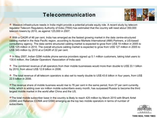  Massive infrastructure needs in India might provide a potential private equity role. A recent study by telecom
regulator Telecom Regulatory Authority of India (TRAI) has estimated that the country will need about 350,000
telecom towers by 2010, as against 125,000 in 2007.
 With a CAGR of 46 per cent, India has emerged as the fastest growing market in the data centre-structured
cabling market in the Asia Pacific region, according to Access Markets International (AMI) Partners, a US-based
consultancy agency. The data centre structured cabling market is expected to grow from US$ 19 million in 2005 to
US$ 125 million in 2010. The overall structure cabling market is expected to grow from US$ 127 million in 2005 to
US$ 345 million by 2010 at a CAGR of 22 per cent.
 In May 2007, Indian GSM mobile phone service providers signed up 5.1 million customers, taking total users to
130.6 million, the Cellular Operators' Association of India said.
 The combined revenue of all operators from their mobile businesses would more than double to US$ 33.1 billion
by 2010, from about US$ 12.8 billion in 2006.
 The total revenue of all telecom operators is also set to nearly double to US$ 43.6 billion in four years, from US$
22.5 billion in 2006.
The revenue share of mobile business would rise to 76 per cent in the same period, from 57 per cent currently.
India, which is adding over six million mobile subscribers every month, has surpassed Russia to become the third
largest mobile market in the world after China and the US.
The total mobile subscriber base in the country is likely to reach 425 million by March 2010 with Bharti Airtel
(GSM) and Reliance (CDMA and GSM) emerging as the top two mobile operators in terms of number of
subscribers.
Telecommunication
THINK INDIA, THINK TIMES
 