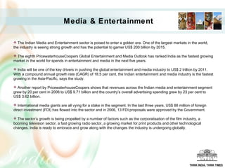 Media & Entertainment
 The Indian Media and Entertainment sector is poised to enter a golden era. One of the largest markets in the world,
the industry is seeing strong growth and has the potential to garner US$ 200 billion by 2015.
 The eighth PricewaterhouseCoopers Global Entertainment and Media Outlook has ranked India as the fastest growing
market in the world for spends in entertainment and media in the next five years.
 India will be one of the key drivers in pushing the global entertainment and media industry to US$ 2 trillion by 2011.
With a compound annual growth rate (CAGR) of 18.5 per cent, the Indian entertainment and media industry is the fastest
growing in the Asia-Pacific, says the study.
 Another report by PricewaterhouseCoopers shows that revenues across the Indian media and entertainment segment
grew by 20 per cent in 2006 to US$ 9.71 billion and the country’s overall advertising spending grew by 23 per cent to
US$ 3.62 billion.
 International media giants are all vying for a stake in the segment. In the last three years, US$ 88 million of foreign
direct investment (FDI) has flowed into the sector and in 2006, 13 FDI proposals were approved by the Government.
 The sector’s growth is being propelled by a number of factors such as the corporatisation of the film industry, a
booming television sector, a fast growing radio sector, a growing market for print products and other technological
changes. India is ready to embrace and grow along with the changes the industry is undergoing globally.
THINK INDIA, THINK TIMES
 