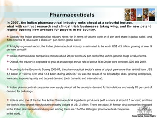Pharmaceuticals
In 2007, the Indian pharmaceutical industry looks ahead at a colourful horizon,
what with contract research and clinical trials businesses taking wing, and the new patent
regime opening new avenues for players in the country.
 Globally the Indian pharmaceutical industry ranks 4th in terms of volume (with an 8 per cent share in global sales) and
13th in terms of value (with a share of 1 per cent in global sales).
 A highly organised sector, the Indian pharmaceutical industry is estimated to be worth US$ 4.5 billion, growing at over 9
per cent annually.
 Indian pharmaceutical companies produce about 20 per cent to 22 per cent of the world’s generic drugs in value terms.
 Overall, the industry is expected to grow at an average annual rate of about 15 to 20 per cent between 2005 and 2010.
 According to the Economic Survey 2006-07, the pharmaceutical sector's value of output grew more than tenfold from US$
1.1 billion in 1990 to over US$ 12.4 billion during 2005-06.This was the result of her knowledge skills, growing enterprises,
low costs, improved quality and buoyant demand (both domestic and international),
 Indian pharmaceutical companies now supply almost all the country’s demand for formulations and nearly 70 per cent of
demand for bulk drugs.
 India is also one of the top five Active Pharmaceutical Ingredients producers (with a share of about 6.5 per cent) and has
the world’s third largest manufacturing industry valued at US$ 2 billion. There are about 34 foreign drug companies engaged
in the Indian pharmaceutical industry and among them are 15 of the 20 largest pharmaceutical companies
in the world.
THINK INDIA, THINK TIMES
 