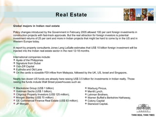 Real Estate
Global majors in Indian real estate
Policy changes introduced by the Government in February 2005 allowed 100 per cent foreign investments in
construction projects with fast-track approvals. But the real attraction for foreign investors is potential
investment returns of 25 per cent and more in Indian projects that might be hard to come by in the US and in
Western Europe today.
A report by property consultants Jones Lang LaSalle estimates that US$ 10 billion foreign investment will be
injected into the Indian real estate sector in the next 12-18 months.
International companies include:
 Ayala of the Philippines
 Signature from Dubai
 Och-Ziff Capital
 EurIndia and Old Lane
 On the cards is sizeable FDI inflow from Malaysia, followed by the UK, US, Israel and Singapore.
Nearly two dozen US funds are already here raising US$ 3.5 billion for investments in Indian realty. Those
raising the funds include Wall Street powerhouses such as:
 Blackstone Group (US$ 1 billion)
 Goldman Sachs (US$ 1 billion),
 Citigroup Property Investors (US$ 125 million),
 Morgan Stanley (US$ 70 million)
 GE Commercial Finance Real Estate (US$ 63 million).
 JP Morgan,
 Warburg Pincus,
 Merrill Lynch,
 Lehman Brothers,
 Warren Buffett’s Berkshire Hathaway,
 Colony Capital
 Starwood Capital.
THINK INDIA, THINK TIMES
 