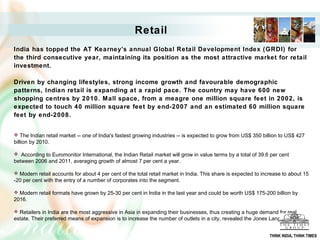 Retail
India has topped the AT Kearney’s annual Global Retail Development Index (GRDI) for
the third consecutive year, maintaining its position as the most attractive market for retail
investment.
Driven by changing lifestyles, strong income growth and favourable demographic
patterns, Indian retail is expanding at a rapid pace. The country may have 600 new
shopping centres by 2010. Mall space, from a meagre one million square feet in 2002, is
expected to touch 40 million square feet by end-2007 and an estimated 60 million square
feet by end-2008.
 The Indian retail market -- one of India's fastest growing industries -- is expected to grow from US$ 350 billion to US$ 427
billion by 2010.
 According to Euromonitor International, the Indian Retail market will grow in value terms by a total of 39.6 per cent
between 2006 and 2011, averaging growth of almost 7 per cent a year.
 Modern retail accounts for about 4 per cent of the total retail market in India. This share is expected to increase to about 15
-20 per cent with the entry of a number of corporates into the segment.
 Modern retail formats have grown by 25-30 per cent in India in the last year and could be worth US$ 175-200 billion by
2016.
 Retailers in India are the most aggressive in Asia in expanding their businesses, thus creating a huge demand for real
estate. Their preferred means of expansion is to increase the number of outlets in a city, revealed the Jones Lang LaSalle
THINK INDIA, THINK TIMES
 