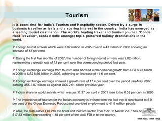 Tourism
It is boom time for India's Tourism and Hospitality sector. Driven by a surge in
business traveller arrivals and a soaring interest in the country, India has emerged as
a leading tourist destination. The world’s leading travel and tourism journal, “Conde
Nast Traveller”, ranked India amongst top 4 preferred holiday destinations in the
world.
 Foreign tourist arrivals which were 3.92 million in 2005 rose to 4.43 million in 2006 showing an
increase of 13 per cent.
 During the first five months of 2007, the number of foreign tourist arrivals was 2.02 million,
representing a growth rate of 12 per cent over the corresponding period last year.
 Foreign exchange earnings from tourism also showed a phenomenal growth from US$ 5.73 billion
in 2005 to US$ 6.56 billion in 2006, achieving an increase of 14.6 per cent.
 Foreign exchange earnings showed a growth rate of 17.4 per cent over the period Jan-May 2007,
earning US$ 3.07 billion as against US$ 2.61 billion previous year.
 India’s share in world arrivals which was just 0.37 per cent in 2001 rose to be 0.53 per cent in 2006.
 The importance of tourism for the Indian economy is evident from the fact that it contributed to 5.9
per cent of the Gross Domestic Product and provided employment to 41.8 million people.
 Also, the cumulative FDI into the hotel and tourism sector from 1991 to March 2007 has been US$
517.83 million, representing 1.18 per cent of the total FDI in to the country.
THINK INDIA, THINK TIMES
 
