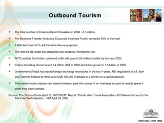 Outbound Tourism
 The total number of Indian outbound travellers in 2006 - 8.3 million.
 The Business Traveler (including Corporate Incentive Travel) comprise 50% of the total.
 A little less than 50 % will travel for leisure purposes.
 The rest will fall under the categories like students, immigrants, etc.
 WTO predicts that Indian outbound traffic will grow to 50 million tourists by the year 2020.
 Indians travelling abroad spent 1.4 billion US$ in 1999 which has grown to 7.5 billion in 2006.
 Government of India has eased foreign exchange restrictions in the last 4 years. RBI regulations w.e.f. April
2007 permits Indians to remit up to US$ 100,000 overseas in a current or a capital account.
 This means Indian citizens can invest overseas, park this money in an overseas account or simply spend it
when they travel abroad.
Source: The Times of India April 10, 2007/SOTC Report / Pacific Asia Travel Association/ AC Nielsen Survey for the
Tax-Free World Assocn. - TOI April 25, 2007
THINK INDIA, THINK TIMES
 