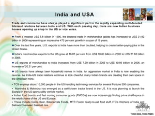 Trade and commerce have always played a significant part in the rapidly expanding multi-faceted
bilateral relations between India and US. With each passing day, there are new Indian business
houses opening up shop in the US or vice versa.
From a modest US$ 5.6 billion in 1990, the bilateral trade in merchandise goods has increased to US$ 31.92
billion in 2006 representing an impressive 470 per cent growth in a span of 16 years.
Over the last five years, U.S. exports to India have more than doubled, helping to create better-paying jobs in the
United States.
India's merchandise exports to the US grew at 16.07 per cent from US$ 18.80 billion in 2005 to US$ 21.83 billion
in 2006.
US exports of merchandise to India increased from US$ 7.99 billion in 2005 to US$ 10.09 billion in 2006, an
increase of 26.31 per cent.
US brands have always been household names in India. An aggressive market in India is now enabling the
reverse. As India-US trade relations continue to look cheerful, many Indian brands are creating their own space in
the American mind.
- TCS employs about 10,000 people in the US handling technology services for several Fortune 500 companies.
- Mahindra & Mahindra has emerged as a well-known tractor brand in the US. It is now planning to launch the
Scorpio in the US sports utility vehicle market.
- Indian food brands and fast moving consumer goods (FMCGs) are now increasingly finding prime shelf-space in
the retail chains of the US and Europe.
- These include Cobra Beer, Bikanervala Foods, MTR Foods' ready-to-eat food stuff, ITC's Kitchens of India and
Satnam Overseas' Basmati rice.
India and USA
THINK INDIA, THINK TIMES
 