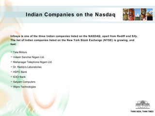 Infosys is one of the three Indian companies listed on the NASDAQ, apart from Rediff and Sify.
The list of Indian companies listed on the New York Stock Exchange (NYSE) is growing, and
fast:
 Tata Motors
 Videsh Sanchar Nigam Ltd.
 Mahanagar Telephone Nigam Ltd.
 Dr. Reddy's Laboratories
 HDFC Bank
 ICICI Bank
 Satyam Computers
 Wipro Technologies
Indian Companies on the Nasdaq
THINK INDIA, THINK TIMES
 