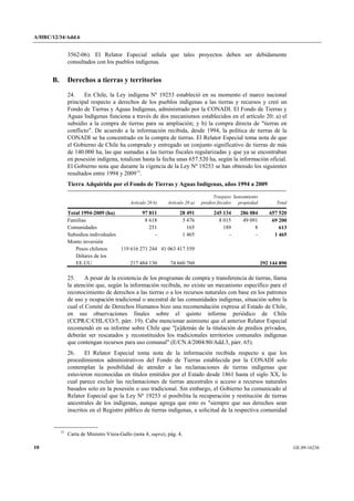 A/HRC/12/34/Add.6 
10 GE.09-16236 
3562-06). El Relator Especial señala que tales proyectos deben ser debidamente consultados con los pueblos indígenas. 
B. Derechos a tierras y territorios 
24. En Chile, la Ley indígena Nº 19253 estableció en su momento el marco nacional principal respecto a derechos de los pueblos indígenas a las tierras y recursos y creó un Fondo de Tierras y Aguas Indígenas, administrado por la CONADI. El Fondo de Tierras y Aguas Indígenas funciona a través de dos mecanismos establecidos en el artículo 20: a) el subsidio a la compra de tierras para su ampliación; y b) la compra directa de "tierras en conflicto". De acuerdo a la información recibida, desde 1994, la política de tierras de la CONADI se ha concentrado en la compra de tierras. El Relator Especial toma nota de que el Gobierno de Chile ha comprado y entregado un conjunto significativo de tierras de más de 140.000 ha, las que sumadas a las tierras fiscales regularizadas y que ya se encontraban en posesión indígena, totalizan hasta la fecha unas 657.520 ha, según la información oficial. El Gobierno nota que durante la vigencia de la Ley Nº 19253 se han obtenido los siguientes resultados entre 1994 y 200915. 
Tierra Adquirida por el Fondo de Tierras y Aguas Indígenas, años 1994 a 2009 
Artículo 20 b) 
Artículo 20 a) 
Traspaso predios fiscales 
Saneamiento propiedad 
Total 
Total 1994-2009 (ha) 
97 811 
28 491 
245 134 
286 084 
657 520 
Familias 
8 618 
3 476 
8 015 
49 091 
69 200 
Comunidades 
251 
165 
189 
8 
613 
Subsidios individuales 
- 
1 465 
- 
- 
1 465 
Monto inversión 
Pesos chilenos 
119 616 271 244 
41 063 417 559 
Dólares de los EE.UU. 
217 484 130 
74 660 760 
292 144 890 
25. A pesar de la existencia de los programas de compra y transferencia de tierras, llama la atención que, según la información recibida, no existe un mecanismo específico para el reconocimiento de derechos a las tierras o a los recursos naturales con base en los patrones de uso y ocupación tradicional o ancestral de las comunidades indígenas, situación sobre la cual el Comité de Derechos Humanos hizo una recomendación expresa al Estado de Chile, en sus observaciones finales sobre el quinto informe periódico de Chile (CCPR/C/CHL/CO/5, párr. 19). Cabe mencionar asimismo que el anterior Relator Especial recomendó en su informe sobre Chile que "[a]demás de la titulación de predios privados, deberán ser rescatados y reconstituidos los tradicionales territorios comunales indígenas que contengan recursos para uso comunal" (E/CN.4/2004/80/Add.3, párr. 65). 
26. El Relator Especial toma nota de la información recibida respecto a que los procedimientos administrativos del Fondo de Tierras establecida por la CONADI solo contemplan la posibilidad de atender a las reclamaciones de tierras indígenas que estuvieron reconocidas en títulos emitidos por el Estado desde 1861 hasta el siglo XX, lo cual parece excluir las reclamaciones de tierras ancestrales o acceso a recursos naturales basados solo en la posesión o uso tradicional. Sin embargo, el Gobierno ha comunicado al Relator Especial que la Ley Nº 19253 sí posibilita la recuperación y restitución de tierras ancestrales de los indígenas, aunque agrega que esto es "siempre que sus derechos sean inscritos en el Registro público de tierras indígenas, a solicitud de la respectiva comunidad 15 Carta de Ministro Viera-Gallo (nota 4, supra), pág. 4.  