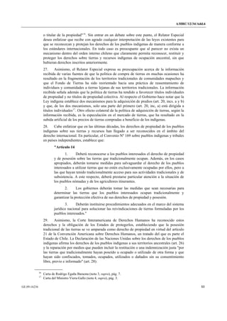 A/HRC/12/34/Add.6 
GE.09-16236 11 
o titular de la propiedad"16. Sin entrar en un debate sobre este punto, el Relator Especial desea enfatizar que recibe con agrado cualquier interpretación de las leyes existentes para que se reconozcan y protejan los derechos de los pueblos indígenas de manera conforme a los estándares internacionales. En todo caso es preocupante que al parecer no exista un mecanismo dentro del orden interno chileno que claramente permita reconocer, restituir y proteger los derechos sobre tierras y recursos indígenas de ocupación ancestral, sin que hubieran derechos inscritos anteriormente. 
27. Asimismo, el Relator Especial expresa su preocupación acerca de la información recibida de varias fuentes de que la política de compra de tierras en muchas ocasiones ha resultado en la fragmentación de los territorios tradicionales de comunidades mapuches y que el Fondo de Tierras ha sido reorientado hacia una práctica de reasentamiento de individuos y comunidades a tierras lejanas de sus territorios tradicionales. La información recibida señala además que la política de tierras ha tendido a favorecer títulos individuales de propiedad y no títulos de propiedad colectiva. Al respecto el Gobierno hace notar que la Ley indígena establece dos mecanismos para la adquisición de predios (art. 20, incs. a y b) y que, de los dos mecanismos, solo una parte del primero (art. 20, inc, a) está dirigida a títulos individuales17. Otro efecto colateral de la política de adquisición de tierras, según la información recibida, es la especulación en el mercado de tierras, que ha resultado en la subida artificial de los precios de tierras compradas a beneficio de los indígenas. 
28. Cabe enfatizar que en las últimas décadas, los derechos de propiedad de los pueblos indígenas sobre sus tierras y recursos han llegado a ser reconocidos en el ámbito del derecho internacional. En particular, el Convenio Nº 169 sobre pueblos indígenas y tribales en países independientes, establece que: 
"Artículo 14 
1. Deberá reconocerse a los pueblos interesados el derecho de propiedad y de posesión sobre las tierras que tradicionalmente ocupan. Además, en los casos apropiados, deberán tomarse medidas para salvaguardar el derecho de los pueblos interesados a utilizar tierras que no estén exclusivamente ocupadas por ellos, pero a las que hayan tenido tradicionalmente acceso para sus actividades tradicionales y de subsistencia. A este respecto, deberá prestarse particular atención a la situación de los pueblos nómadas y de los agricultores itinerantes. 
2. Los gobiernos deberán tomar las medidas que sean necesarias para determinar las tierras que los pueblos interesados ocupan tradicionalmente y garantizar la protección efectiva de sus derechos de propiedad y posesión. 
3. Deberán instituirse procedimientos adecuados en el marco del sistema jurídico nacional para solucionar las reivindicaciones de tierras formuladas por los pueblos interesados." 
29. Asimismo, la Corte Interamericana de Derechos Humanos ha reconocido estos derechos y la obligación de los Estados de protegerlos, estableciendo que la posesión tradicional de las tierras se ve amparada como derecho de propiedad en virtud del artículo 21 de la Convención Americana sobre Derechos Humanos, un tratado del que es parte el Estado de Chile. La Declaración de las Naciones Unidas sobre los derechos de los pueblos indígenas afirma los derechos de los pueblos indígenas a sus territorios ancestrales (art. 26) y la reparación por medios que pueden incluir la restitución o una indemnización justa "por las tierras que tradicionalmente hayan poseído u ocupado o utilizado de otra forma y que hayan sido confiscados, tomados, ocupados, utilizados o dañados sin su consentimiento libre, previo e informado" (art. 28). 16 Carta de Rodrigo Egaña Baraona (nota 3, supra), pág. 7. 17 Carta del Ministro Viera-Gallo (nota 4, supra), pág. 3.  