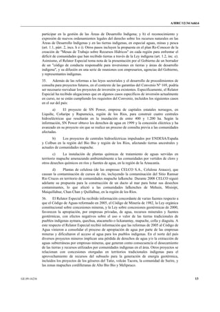 A/HRC/12/34/Add.6 
GE.09-16236 13 
participar en la gestión de las Áreas de Desarrollo Indígena; y b) el reconocimiento y expresión de nuevos ordenamientos legales del derecho sobre los recursos naturales en las Áreas de Desarrollo Indígenas y en las tierras indígenas, en especial aguas, minas y pesca (art. 1.1, párr. 2, incs. h e i). Otros pasos incluyen la propuesta en el plan Re-Conocer de la creación de "Mesas de Trabajo sobre Recursos Hídricos" en cada región para enfrentar el déficit de comunidades que han recibido tierras a través de la Ley indígena (art. 1.2, inc. e). Asimismo, el Relator Especial toma nota de la presentación por el Gobierno de un borrador de un "código de conducta responsable para inversiones en tierras y áreas de desarrollo indígena", y su difusión en una serie de reuniones con empresarios, agencias del Gobierno, y representantes indígenas. 
35. Además de las reformas a las leyes sectoriales y el desarrollo de procedimientos de consulta para proyectos futuros, en el contexto de las garantías del Convenio Nº 169, podría ser necesario reevaluar los proyectos de inversión ya existentes. Específicamente, el Relator Especial ha recibido alegaciones que en algunos casos específicos de inversión actualmente en curso, no se están cumpliendo los requisitos del Convenio, incluidos los siguientes casos en el sur del país: 
a) El proyecto de SN Power, empresa de capitales estatales noruegos, en Liquiñe, Coñaripe y Rupumeica, región de los Ríos, para construir cuatro centrales hidroeléctricas que resultarán en la inundación de entre 400 y 1.200 ha. Según la información, SN Power obtuvo los derechos de agua en 1999 y la concesión eléctrica y ha avanzado en su proyecto sin que se realice un proceso de consulta previa a las comunidades afectadas. 
b) Los proyectos de centrales hidroeléctricas impulsados por ENDESA/España y Colbun en la región del Bio Bio y región de los Ríos, afectando tierras ancestrales y actuales de comunidades mapuche. 
c) La instalación de plantas químicas de tratamiento de aguas servidas en territorio mapuche amenazando ambientalmente a las comunidades por vertidos de cloro y otros desechos químicos en ríos y fuentes de agua, en la región de la Araucanía. 
d) Plantas de celulosa (de las empresas CELCO S.A., Celulosa Arauco), que causan la contaminación de cursos de río, incluyendo la contaminación del Sitio Ramsar Río Cruces en territorio de comunidades mapuche lafkenche. Durante 2008 CELCO siguió adelante su propuesta para la construcción de un ducto al mar para botar sus desechos contaminantes, lo que afectó a las comunidades lafkenches de Mehuin, Misisipi, Maiquillahue, Chan Chan y Quillalhue, en la región de los Ríos. 
36. El Relator Especial ha recibido información concordante de varias fuentes respecto a que el Código de Aguas reformado en 2005, el Código de Minería de 1982, la Ley orgánica constitucional sobre concesiones mineras, y la Ley sobre concesiones geotérmicas de 2000, favorecen la apropiación, por empresas privadas, de agua, recursos minerales y fuentes geotérmicas, con efectos negativos sobre el uso o valor de las tierras tradicionales de pueblos indígenas aymara, quechua, atacameño o lickanantay, mapuche, colla y diaguita. A este respecto el Relator Especial recibió información que las reformas de 2005 al Código de Agua vinieron a consolidar el proceso de apropiación de agua por parte de las empresas mineras y dificultaron el acceso al agua para los pueblos indígenas. En el norte del país diversos proyectos mineros implican una pérdida de derechos de agua y/o la extracción de aguas subterráneas por empresas mineras, que generan como consecuencia el desecamiento de las tierras y recursos utilizados por comunidades indígenas en el área. Otros proyectos se relacionan con concesiones otorgadas en territorios tradicionales indígenas para el aprovechamiento de recursos del subsuelo para la generación de energía geotérmica, incluidos los proyectos de los géiseres del Tatio, volcán Tacora, la comunidad de Surire, y las zonas mapuches cordilleranas de Alto Bio Bio y Melipeuco.  